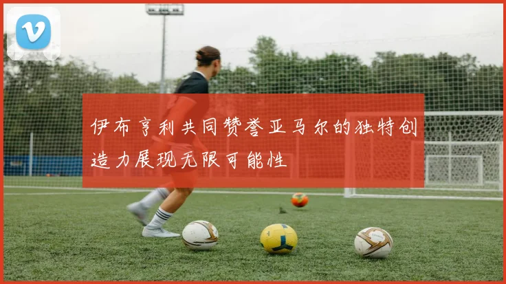 伊布亨利共同赞誉亚马尔的独特创造力展现无限可能性