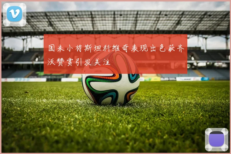 国米小将斯坦科维奇表现出色获齐沃赞赏引发关注