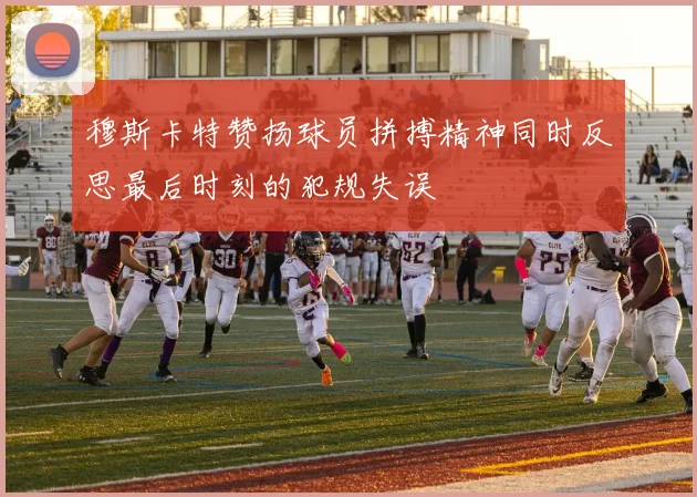 穆斯卡特赞扬球员拼搏精神同时反思最后时刻的犯规失误