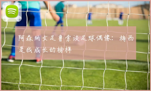 阿森纳女足鲁索谈足球偶像：梅西是我成长的榜样