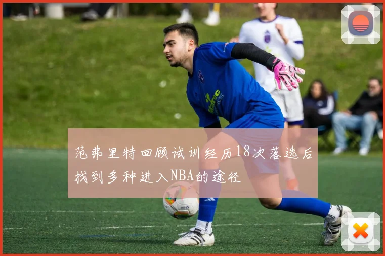 范弗里特回顾试训经历18次落选后找到多种进入NBA的途径