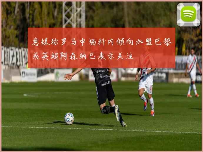 意媒称罗马中场科内倾向加盟巴黎或英超阿森纳已表示关注