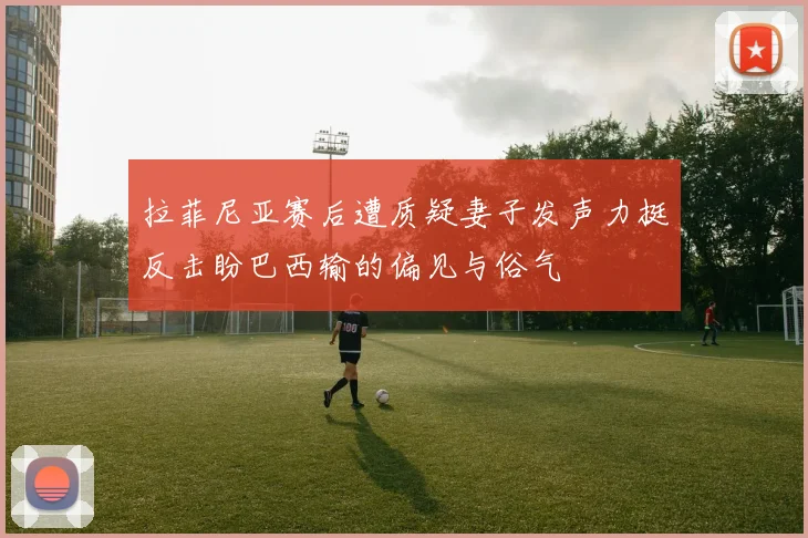 拉菲尼亚赛后遭质疑妻子发声力挺反击盼巴西输的偏见与俗气