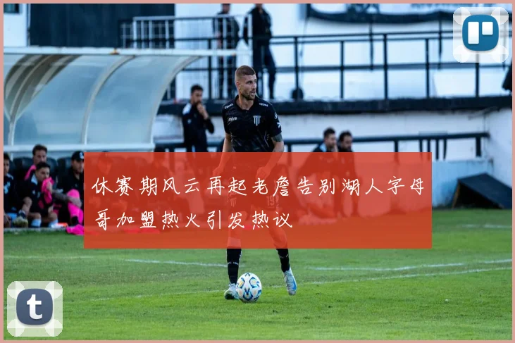 休赛期风云再起老詹告别湖人字母哥加盟热火引发热议