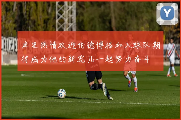 库里热情欢迎伦德博格加入球队期待成为他的新宠儿一起努力奋斗