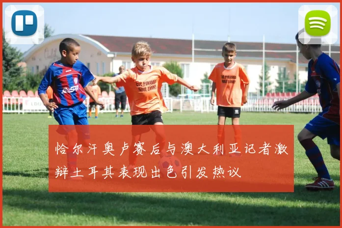 恰尔汗奥卢赛后与澳大利亚记者激辩土耳其表现出色引发热议