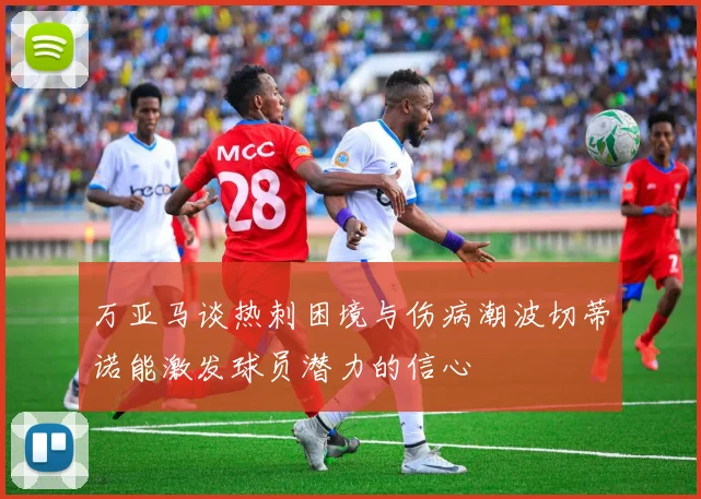 万亚马谈热刺困境与伤病潮波切蒂诺能激发球员潜力的信心