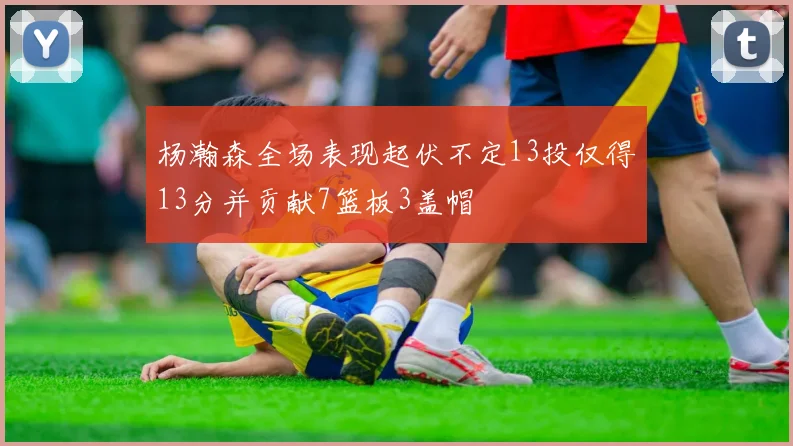 杨瀚森全场表现起伏不定13投仅得13分并贡献7篮板3盖帽