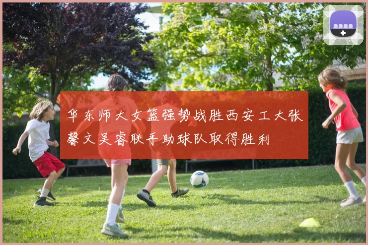 华东师大女篮强势战胜西安工大张馨文吴睿联手助球队取得胜利