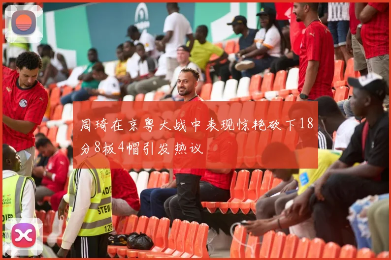 周琦在京粤大战中表现惊艳砍下18分8板4帽引发热议