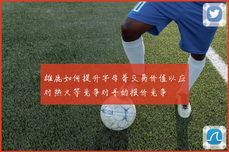 雄鹿如何提升字母哥交易价值以应对热火等竞争对手的报价竞争