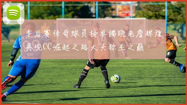 季后赛传奇球员榜单揭晓老詹辉煌再现CC崛起之路大头称王之巅