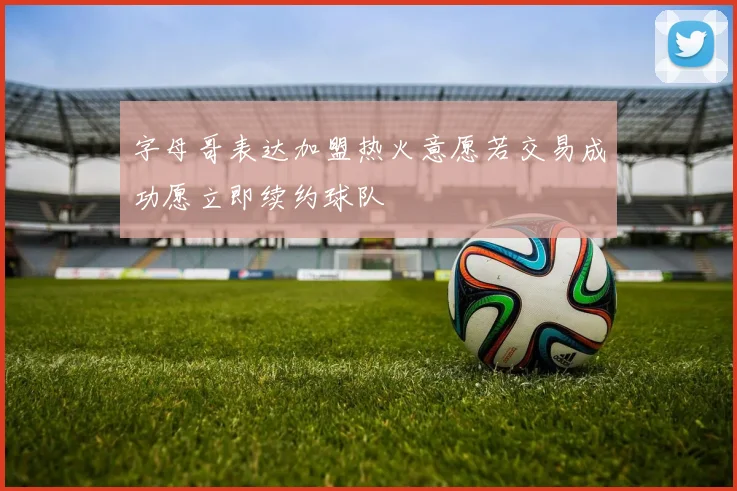 字母哥表达加盟热火意愿若交易成功愿立即续约球队