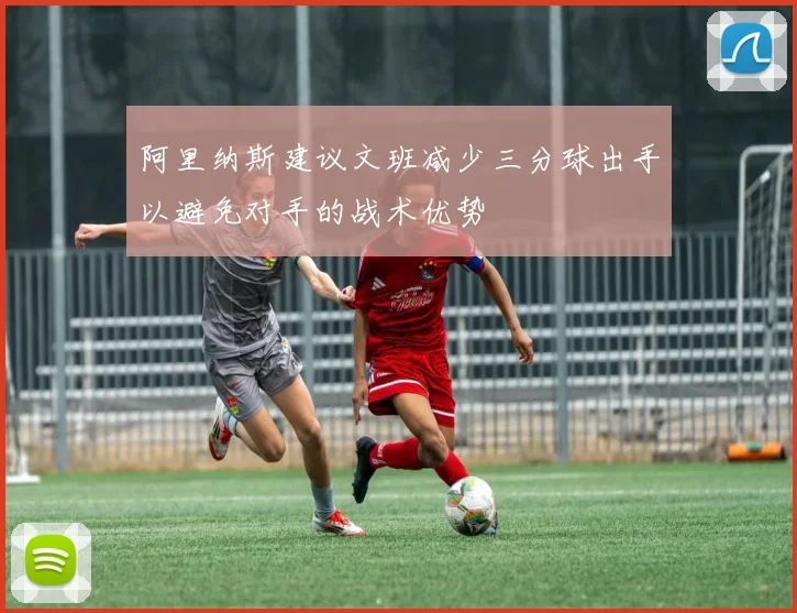 阿里纳斯建议文班减少三分球出手以避免对手的战术优势